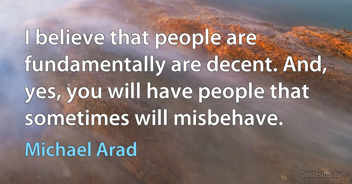 I believe that people are fundamentally are decent. And, yes, you will have people that sometimes will misbehave. (Michael Arad)