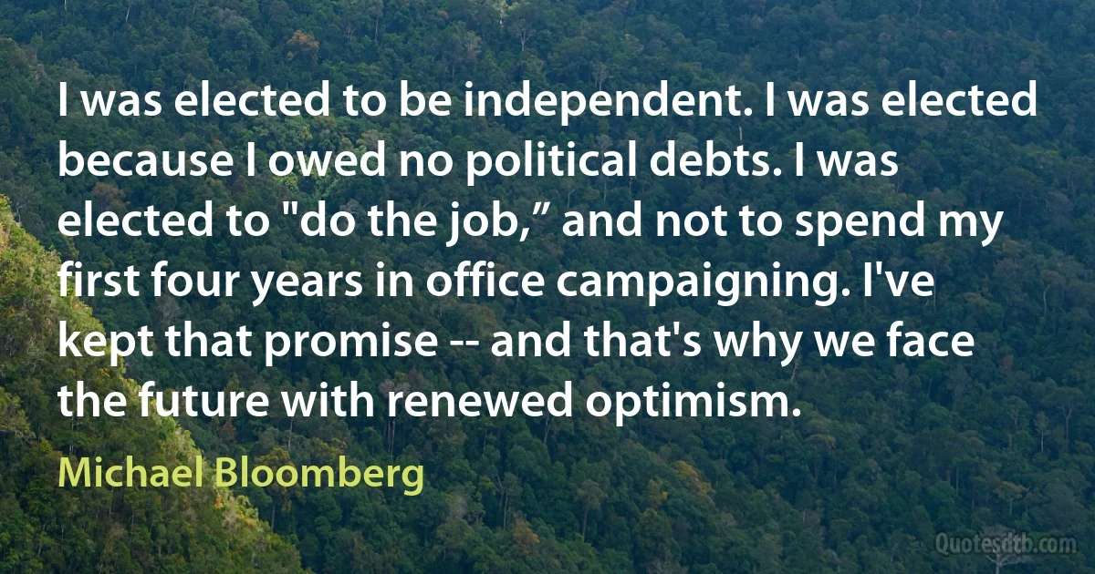 I was elected to be independent. I was elected because I owed no political debts. I was elected to "do the job,” and not to spend my first four years in office campaigning. I've kept that promise -- and that's why we face the future with renewed optimism. (Michael Bloomberg)