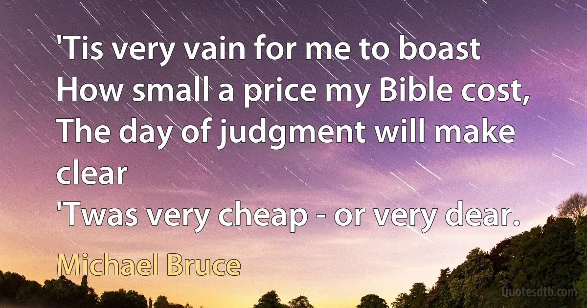 'Tis very vain for me to boast
How small a price my Bible cost,
The day of judgment will make clear
'Twas very cheap - or very dear. (Michael Bruce)