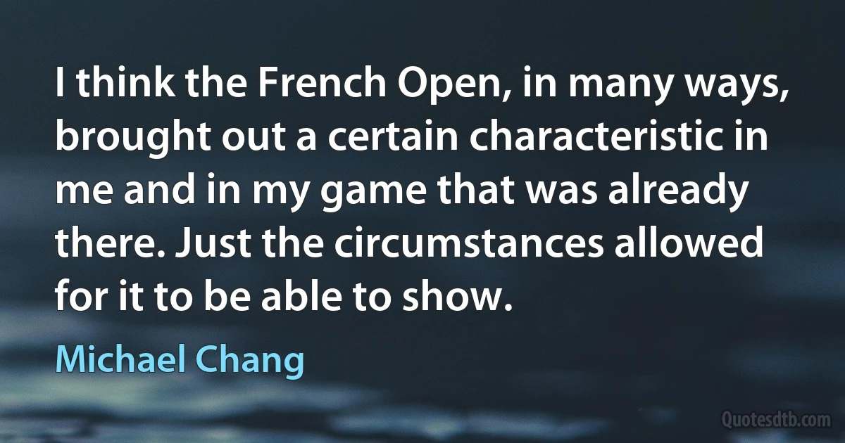 I think the French Open, in many ways, brought out a certain characteristic in me and in my game that was already there. Just the circumstances allowed for it to be able to show. (Michael Chang)