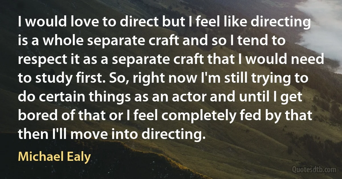 I would love to direct but I feel like directing is a whole separate craft and so I tend to respect it as a separate craft that I would need to study first. So, right now I'm still trying to do certain things as an actor and until I get bored of that or I feel completely fed by that then I'll move into directing. (Michael Ealy)