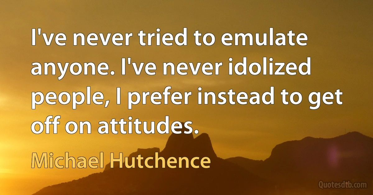 I've never tried to emulate anyone. I've never idolized people, I prefer instead to get off on attitudes. (Michael Hutchence)