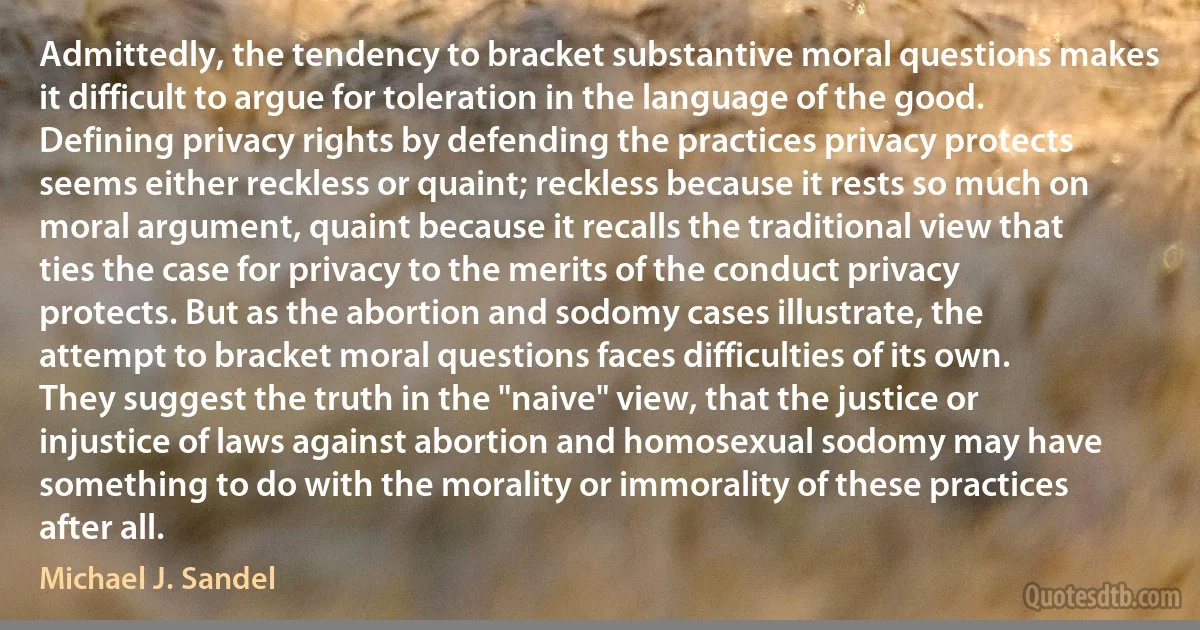 Admittedly, the tendency to bracket substantive moral questions makes it difficult to argue for toleration in the language of the good. Defining privacy rights by defending the practices privacy protects seems either reckless or quaint; reckless because it rests so much on moral argument, quaint because it recalls the traditional view that ties the case for privacy to the merits of the conduct privacy protects. But as the abortion and sodomy cases illustrate, the attempt to bracket moral questions faces difficulties of its own. They suggest the truth in the "naive" view, that the justice or injustice of laws against abortion and homosexual sodomy may have something to do with the morality or immorality of these practices after all. (Michael J. Sandel)