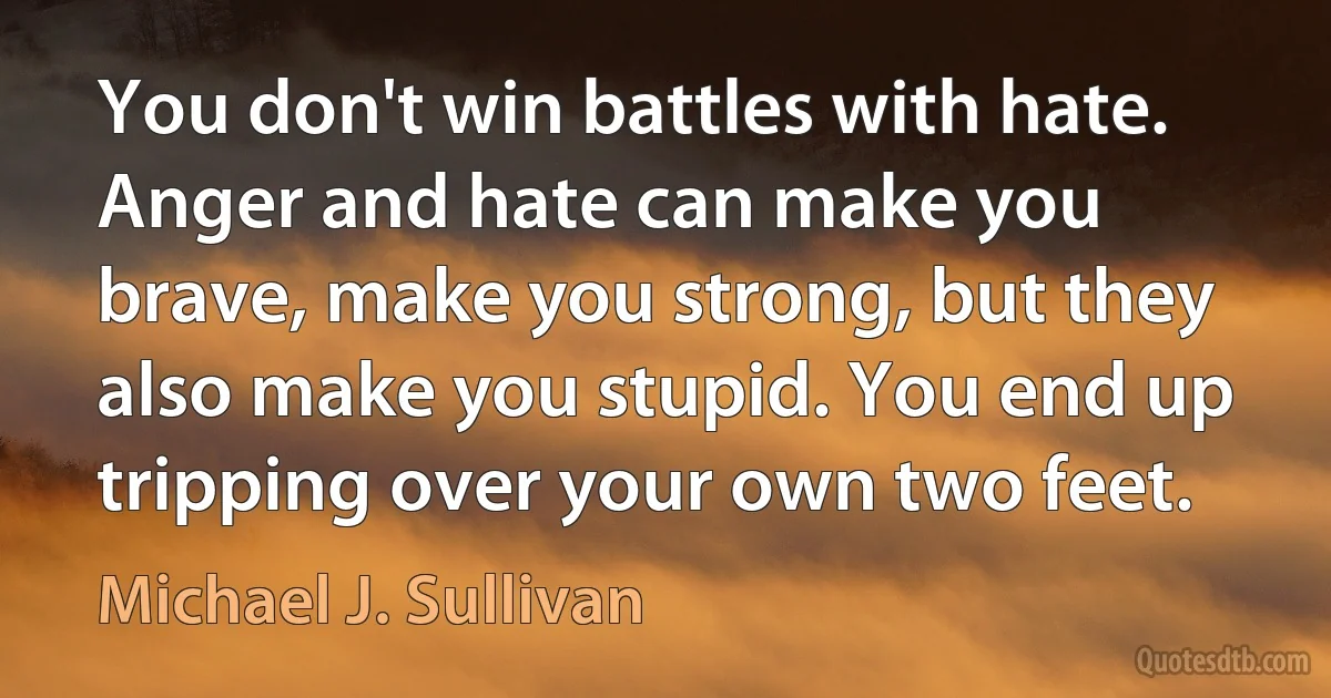 You don't win battles with hate. Anger and hate can make you brave, make you strong, but they also make you stupid. You end up tripping over your own two feet. (Michael J. Sullivan)