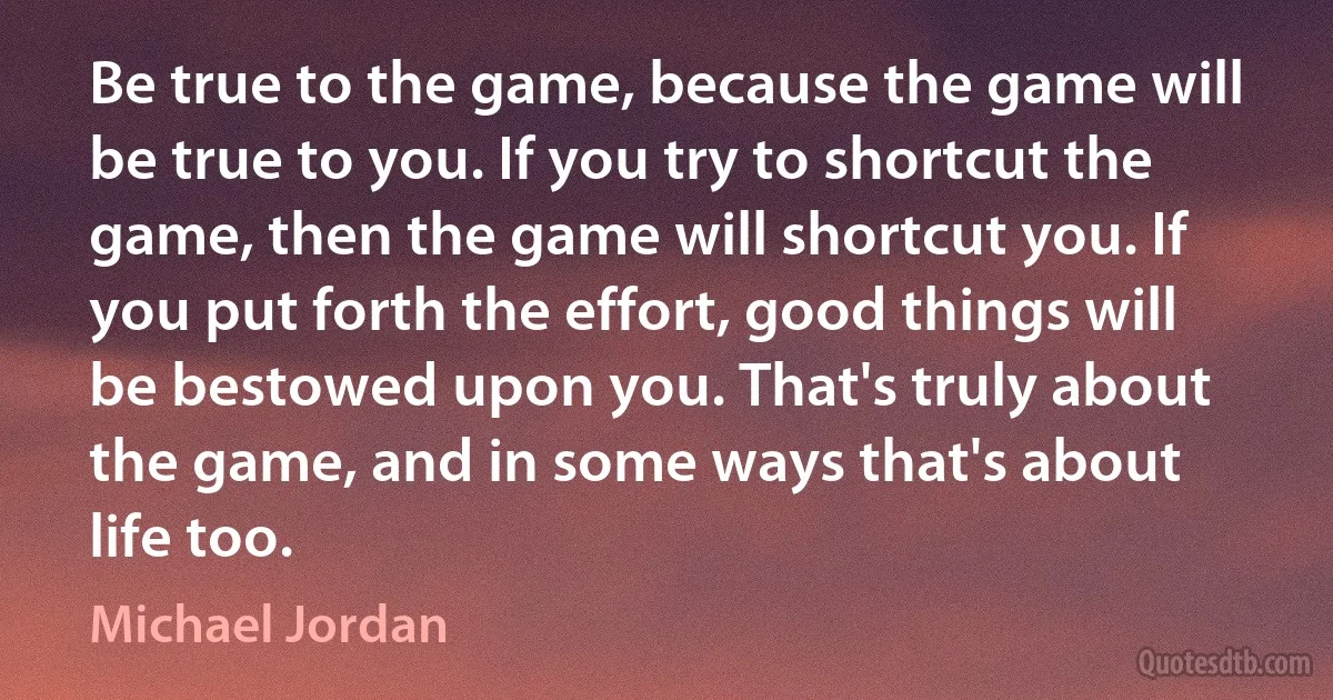 Be true to the game, because the game will be true to you. If you try to shortcut the game, then the game will shortcut you. If you put forth the effort, good things will be bestowed upon you. That's truly about the game, and in some ways that's about life too. (Michael Jordan)