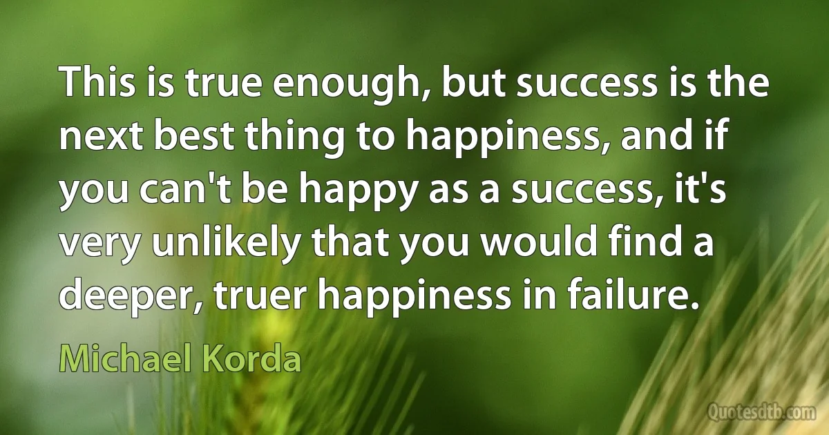 This is true enough, but success is the next best thing to happiness, and if you can't be happy as a success, it's very unlikely that you would find a deeper, truer happiness in failure. (Michael Korda)