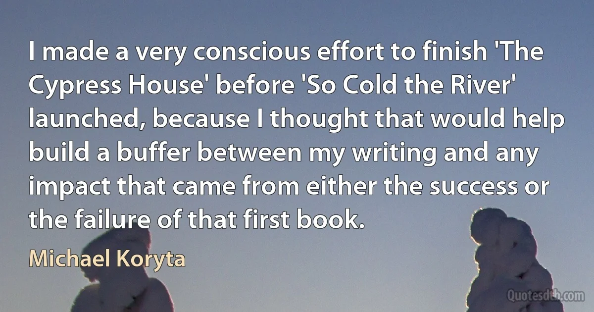 I made a very conscious effort to finish 'The Cypress House' before 'So Cold the River' launched, because I thought that would help build a buffer between my writing and any impact that came from either the success or the failure of that first book. (Michael Koryta)