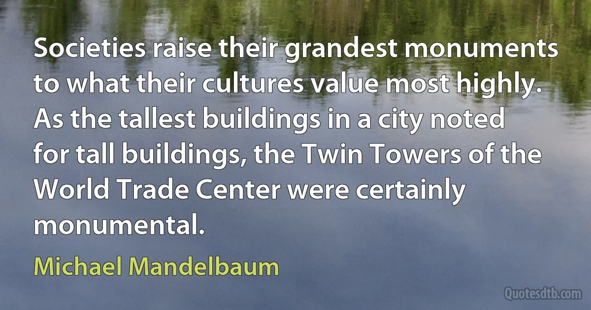 Societies raise their grandest monuments to what their cultures value most highly. As the tallest buildings in a city noted for tall buildings, the Twin Towers of the World Trade Center were certainly monumental. (Michael Mandelbaum)