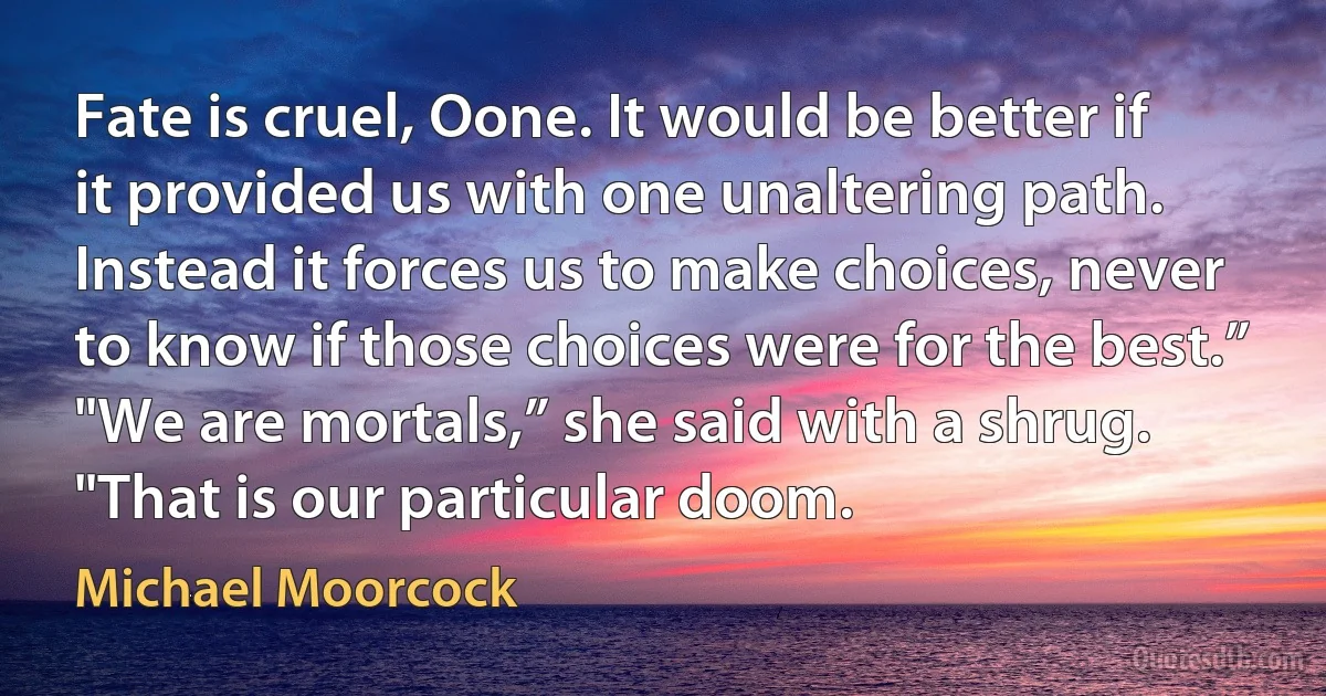 Fate is cruel, Oone. It would be better if it provided us with one unaltering path. Instead it forces us to make choices, never to know if those choices were for the best.”
"We are mortals,” she said with a shrug. "That is our particular doom. (Michael Moorcock)