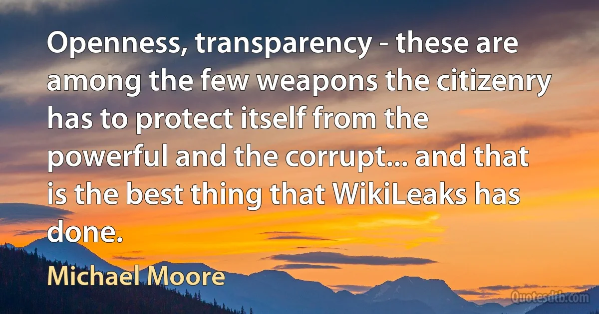 Openness, transparency - these are among the few weapons the citizenry has to protect itself from the powerful and the corrupt... and that is the best thing that WikiLeaks has done. (Michael Moore)