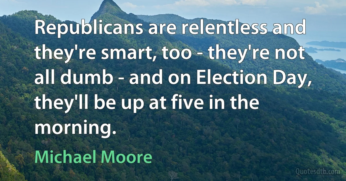 Republicans are relentless and they're smart, too - they're not all dumb - and on Election Day, they'll be up at five in the morning. (Michael Moore)