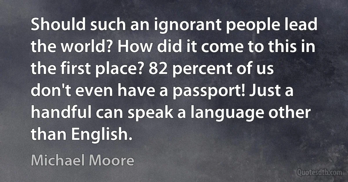 Should such an ignorant people lead the world? How did it come to this in the first place? 82 percent of us don't even have a passport! Just a handful can speak a language other than English. (Michael Moore)