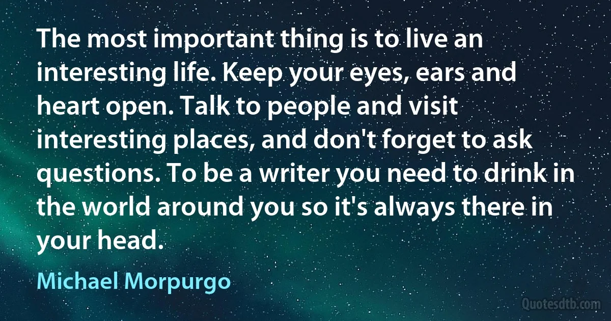 The most important thing is to live an interesting life. Keep your eyes, ears and heart open. Talk to people and visit interesting places, and don't forget to ask questions. To be a writer you need to drink in the world around you so it's always there in your head. (Michael Morpurgo)