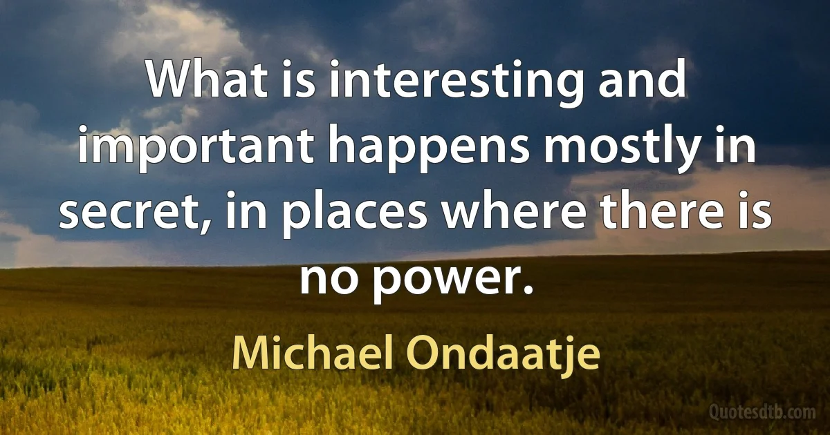 What is interesting and important happens mostly in secret, in places where there is no power. (Michael Ondaatje)