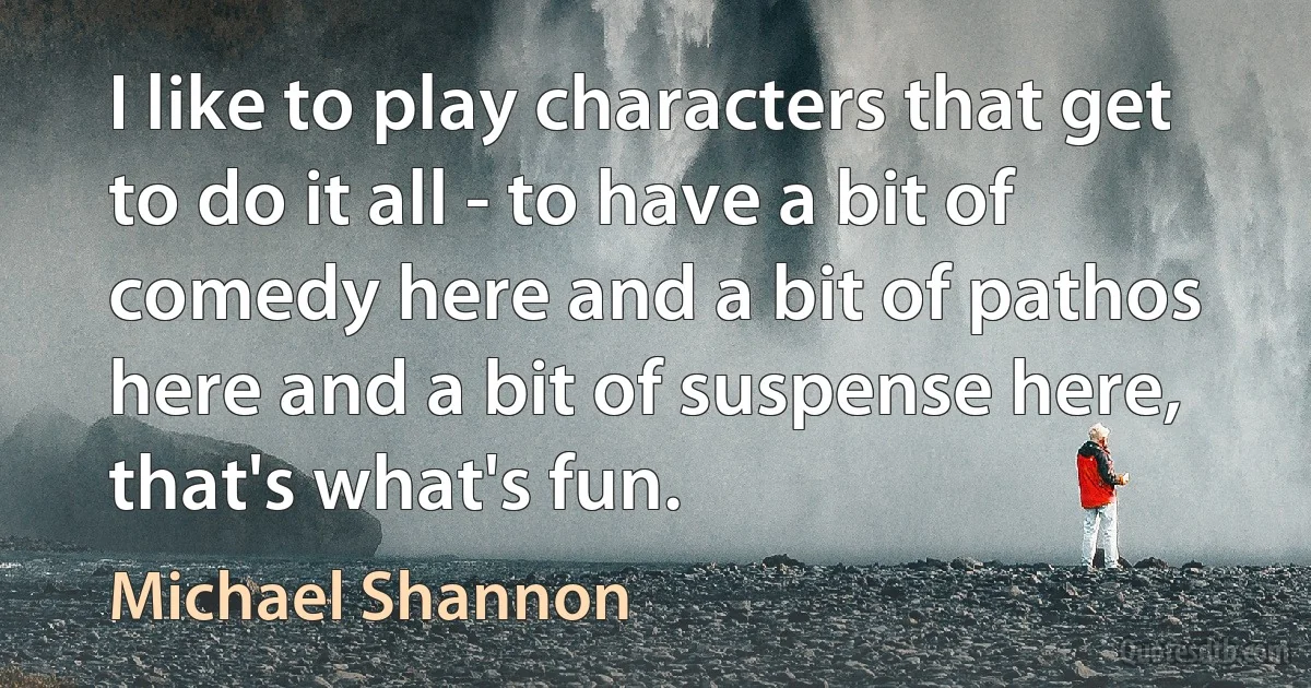 I like to play characters that get to do it all - to have a bit of comedy here and a bit of pathos here and a bit of suspense here, that's what's fun. (Michael Shannon)