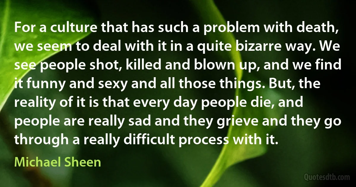 For a culture that has such a problem with death, we seem to deal with it in a quite bizarre way. We see people shot, killed and blown up, and we find it funny and sexy and all those things. But, the reality of it is that every day people die, and people are really sad and they grieve and they go through a really difficult process with it. (Michael Sheen)