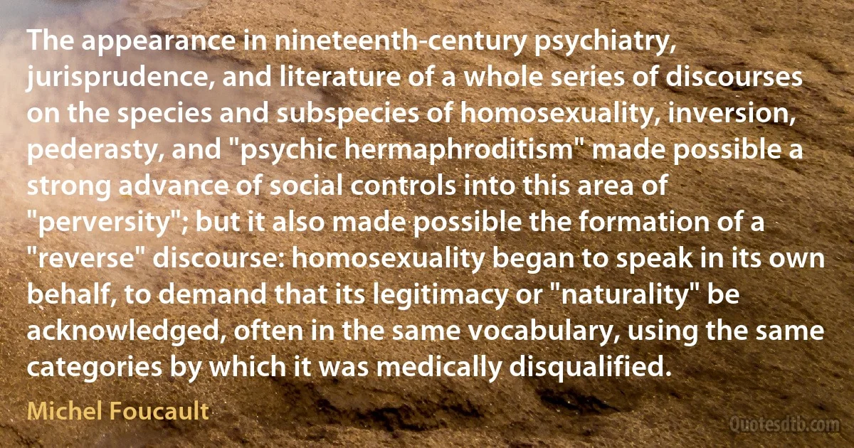 The appearance in nineteenth-century psychiatry, jurisprudence, and literature of a whole series of discourses on the species and subspecies of homosexuality, inversion, pederasty, and "psychic hermaphroditism" made possible a strong advance of social controls into this area of "perversity"; but it also made possible the formation of a "reverse" discourse: homosexuality began to speak in its own behalf, to demand that its legitimacy or "naturality" be acknowledged, often in the same vocabulary, using the same categories by which it was medically disqualified. (Michel Foucault)