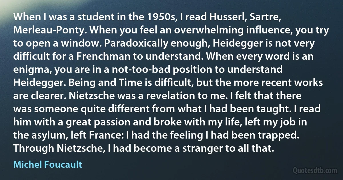 When I was a student in the 1950s, I read Husserl, Sartre, Merleau-Ponty. When you feel an overwhelming influence, you try to open a window. Paradoxically enough, Heidegger is not very difficult for a Frenchman to understand. When every word is an enigma, you are in a not-too-bad position to understand Heidegger. Being and Time is difficult, but the more recent works are clearer. Nietzsche was a revelation to me. I felt that there was someone quite different from what I had been taught. I read him with a great passion and broke with my life, left my job in the asylum, left France: I had the feeling I had been trapped. Through Nietzsche, I had become a stranger to all that. (Michel Foucault)