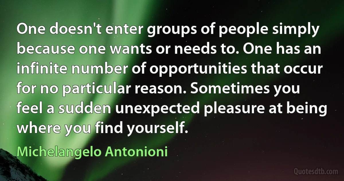 One doesn't enter groups of people simply because one wants or needs to. One has an infinite number of opportunities that occur for no particular reason. Sometimes you feel a sudden unexpected pleasure at being where you find yourself. (Michelangelo Antonioni)