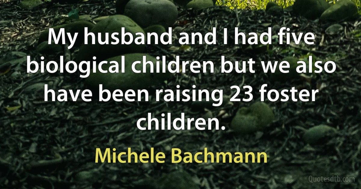 My husband and I had five biological children but we also have been raising 23 foster children. (Michele Bachmann)