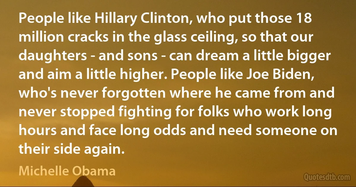 People like Hillary Clinton, who put those 18 million cracks in the glass ceiling, so that our daughters - and sons - can dream a little bigger and aim a little higher. People like Joe Biden, who's never forgotten where he came from and never stopped fighting for folks who work long hours and face long odds and need someone on their side again. (Michelle Obama)