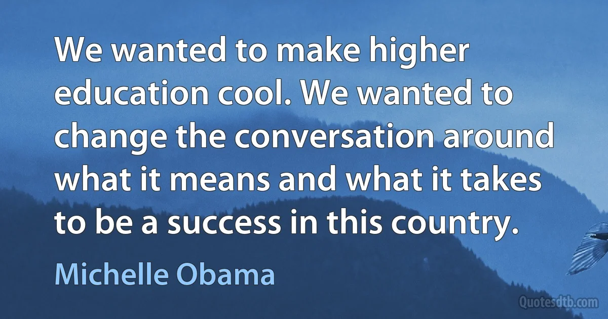 We wanted to make higher education cool. We wanted to change the conversation around what it means and what it takes to be a success in this country. (Michelle Obama)