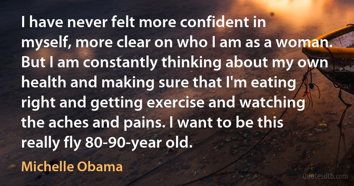 I have never felt more confident in myself, more clear on who I am as a woman. But I am constantly thinking about my own health and making sure that I'm eating right and getting exercise and watching the aches and pains. I want to be this really fly 80-90-year old. (Michelle Obama)