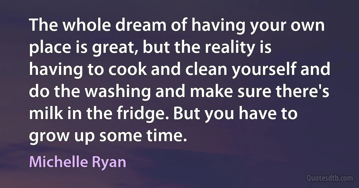 The whole dream of having your own place is great, but the reality is having to cook and clean yourself and do the washing and make sure there's milk in the fridge. But you have to grow up some time. (Michelle Ryan)