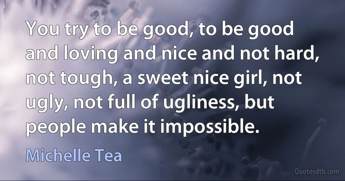 You try to be good, to be good and loving and nice and not hard, not tough, a sweet nice girl, not ugly, not full of ugliness, but people make it impossible. (Michelle Tea)