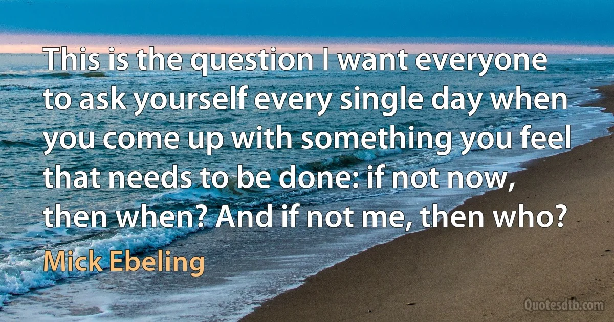 This is the question I want everyone to ask yourself every single day when you come up with something you feel that needs to be done: if not now, then when? And if not me, then who? (Mick Ebeling)