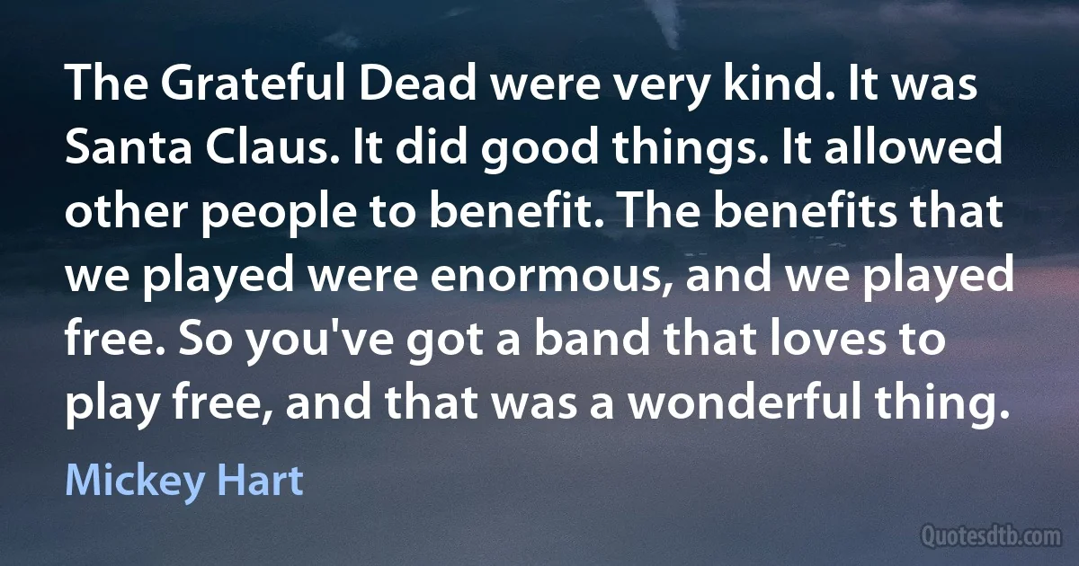 The Grateful Dead were very kind. It was Santa Claus. It did good things. It allowed other people to benefit. The benefits that we played were enormous, and we played free. So you've got a band that loves to play free, and that was a wonderful thing. (Mickey Hart)