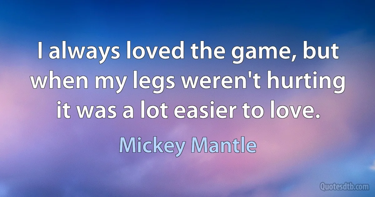 I always loved the game, but when my legs weren't hurting it was a lot easier to love. (Mickey Mantle)