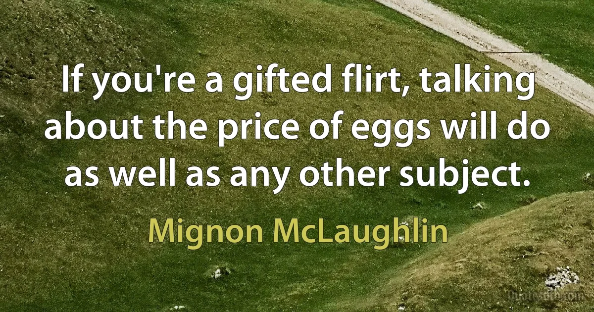 If you're a gifted flirt, talking about the price of eggs will do as well as any other subject. (Mignon McLaughlin)