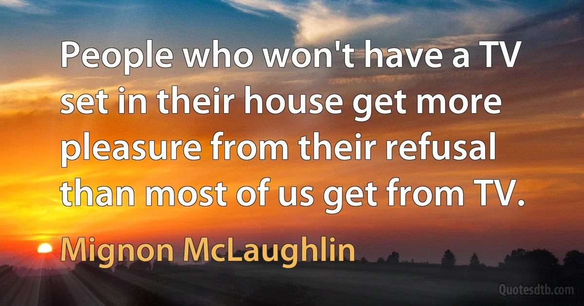 People who won't have a TV set in their house get more pleasure from their refusal than most of us get from TV. (Mignon McLaughlin)