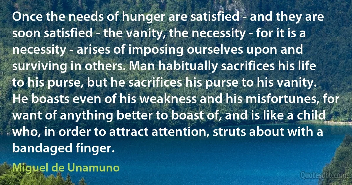 Once the needs of hunger are satisfied - and they are soon satisfied - the vanity, the necessity - for it is a necessity - arises of imposing ourselves upon and surviving in others. Man habitually sacrifices his life to his purse, but he sacrifices his purse to his vanity. He boasts even of his weakness and his misfortunes, for want of anything better to boast of, and is like a child who, in order to attract attention, struts about with a bandaged finger. (Miguel de Unamuno)