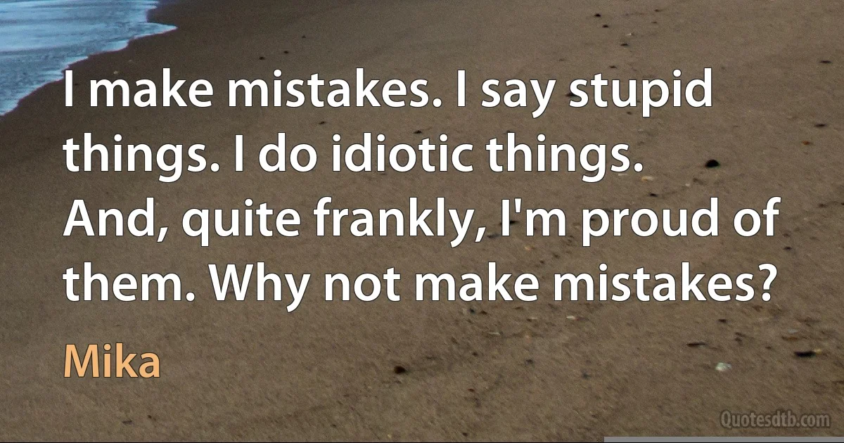 I make mistakes. I say stupid things. I do idiotic things. And, quite frankly, I'm proud of them. Why not make mistakes? (Mika)