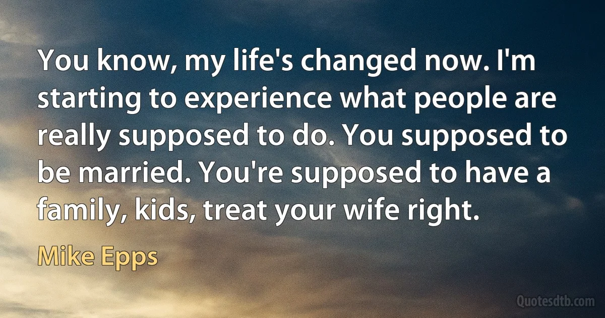 You know, my life's changed now. I'm starting to experience what people are really supposed to do. You supposed to be married. You're supposed to have a family, kids, treat your wife right. (Mike Epps)