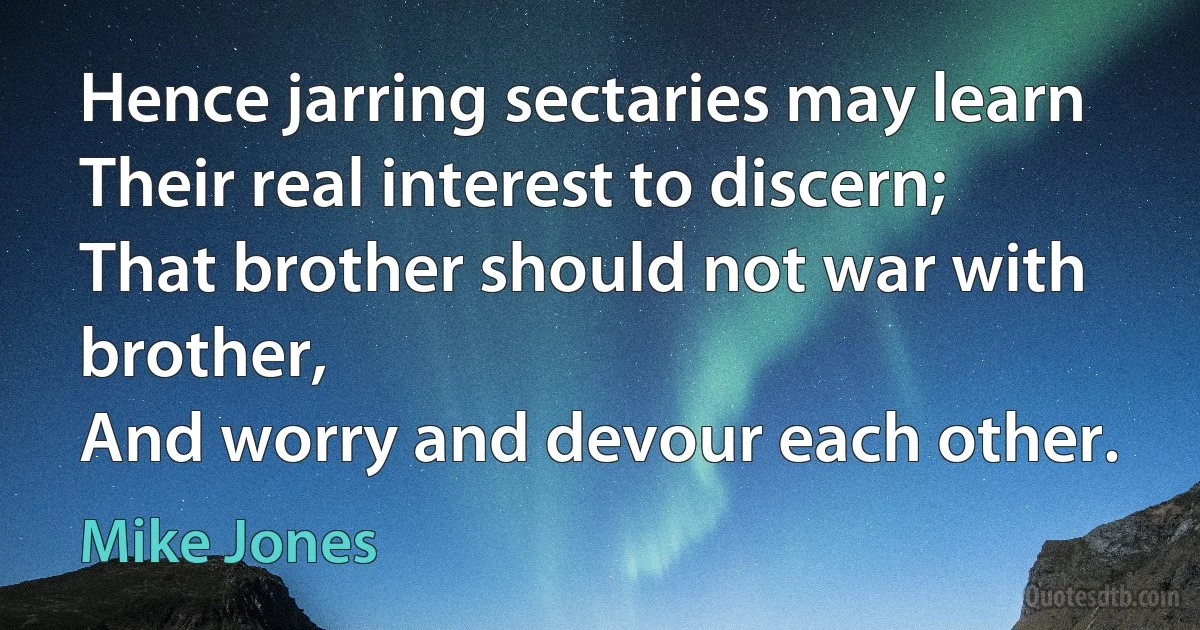 Hence jarring sectaries may learn
Their real interest to discern;
That brother should not war with brother,
And worry and devour each other. (Mike Jones)