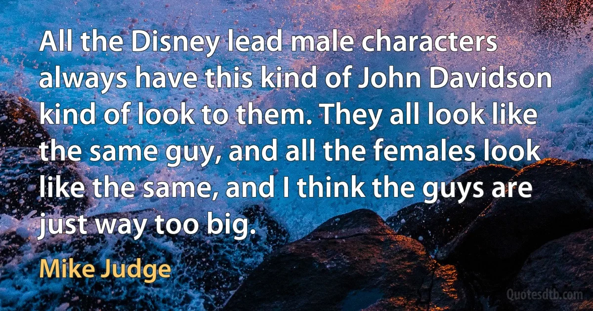 All the Disney lead male characters always have this kind of John Davidson kind of look to them. They all look like the same guy, and all the females look like the same, and I think the guys are just way too big. (Mike Judge)