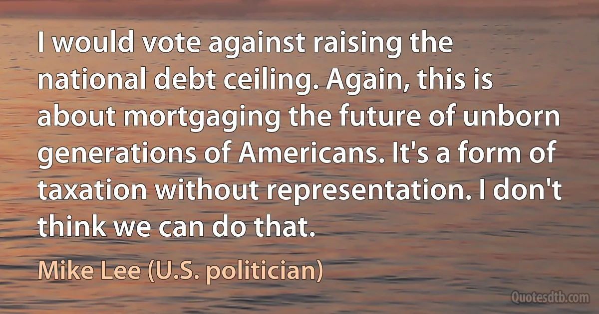 I would vote against raising the national debt ceiling. Again, this is about mortgaging the future of unborn generations of Americans. It's a form of taxation without representation. I don't think we can do that. (Mike Lee (U.S. politician))