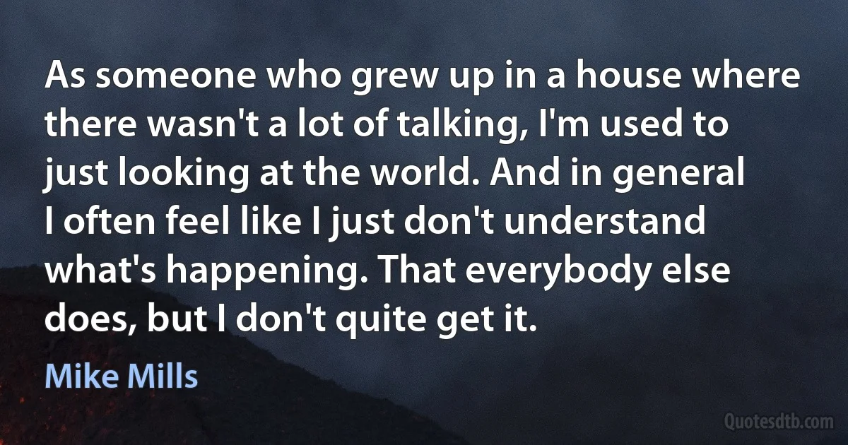 As someone who grew up in a house where there wasn't a lot of talking, I'm used to just looking at the world. And in general I often feel like I just don't understand what's happening. That everybody else does, but I don't quite get it. (Mike Mills)