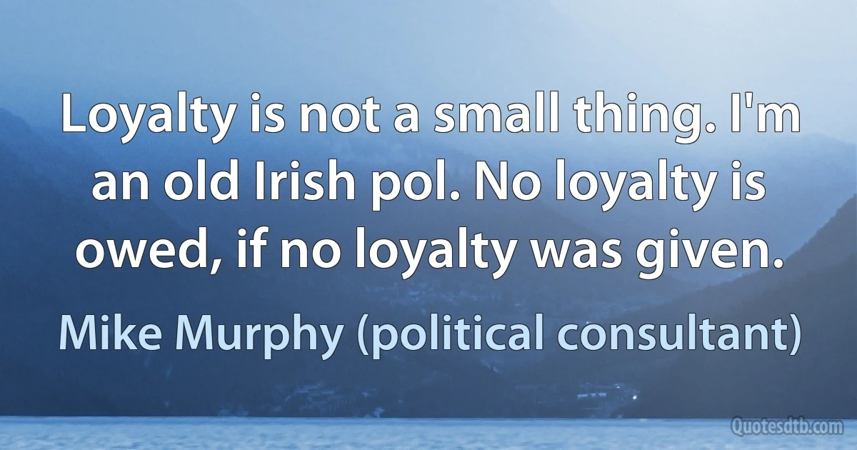 Loyalty is not a small thing. I'm an old Irish pol. No loyalty is owed, if no loyalty was given. (Mike Murphy (political consultant))