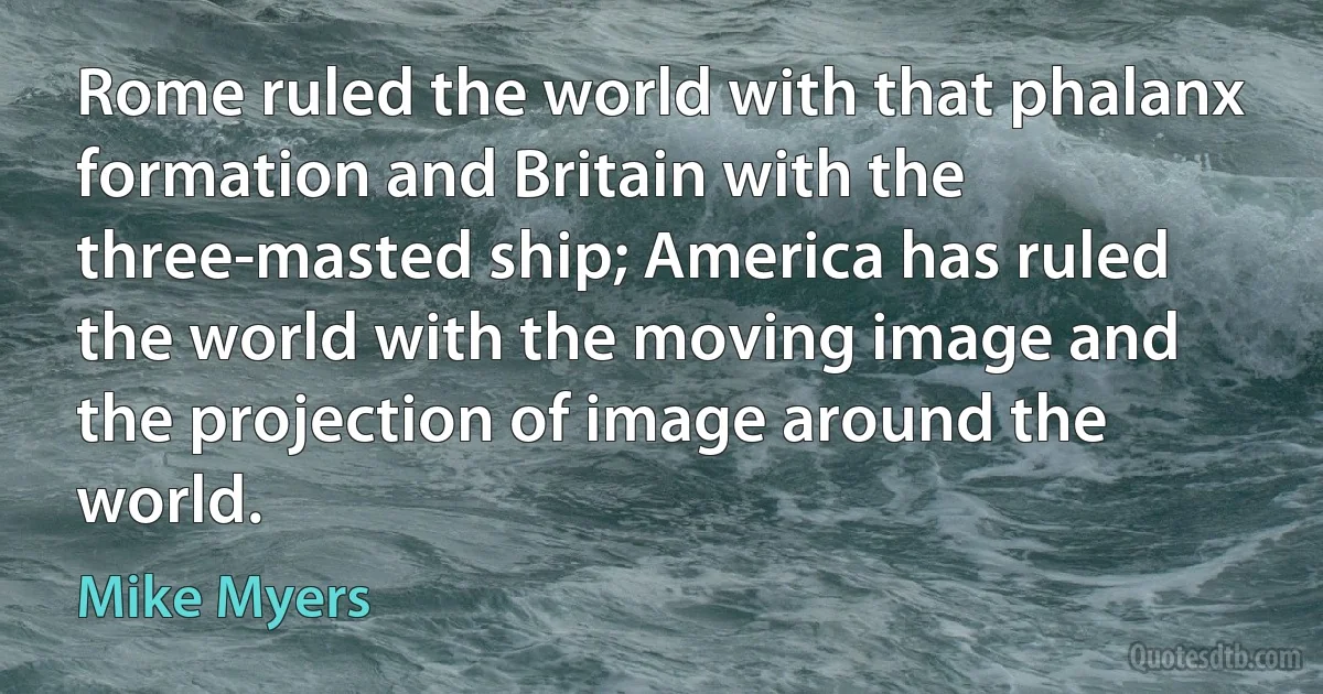 Rome ruled the world with that phalanx formation and Britain with the three-masted ship; America has ruled the world with the moving image and the projection of image around the world. (Mike Myers)