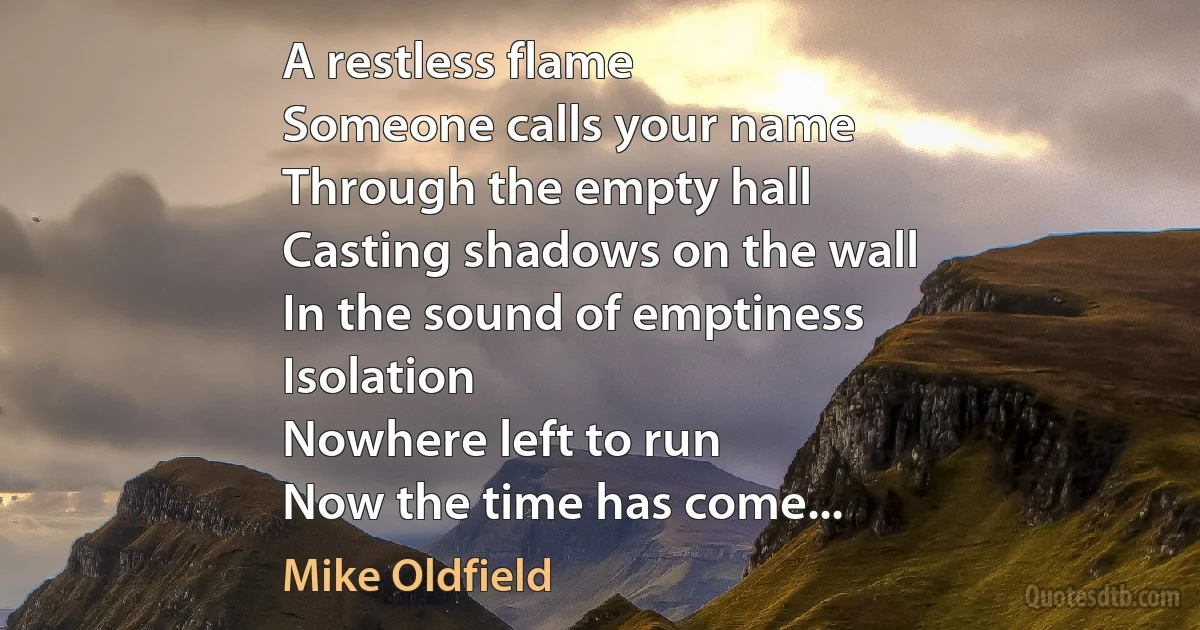 A restless flame
Someone calls your name
Through the empty hall
Casting shadows on the wall
In the sound of emptiness
Isolation
Nowhere left to run
Now the time has come... (Mike Oldfield)