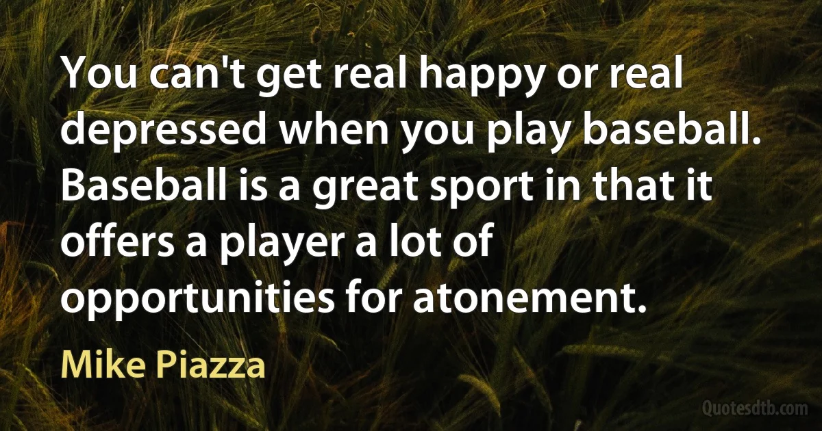 You can't get real happy or real depressed when you play baseball. Baseball is a great sport in that it offers a player a lot of opportunities for atonement. (Mike Piazza)