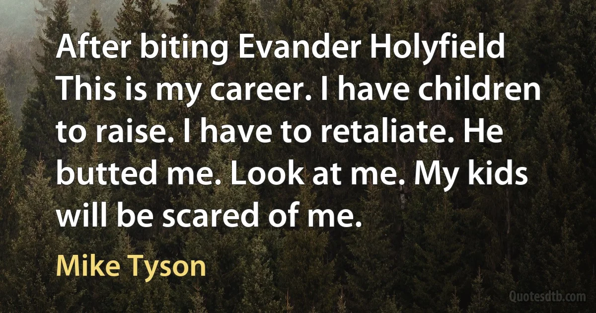 After biting Evander Holyfield This is my career. I have children to raise. I have to retaliate. He butted me. Look at me. My kids will be scared of me. (Mike Tyson)