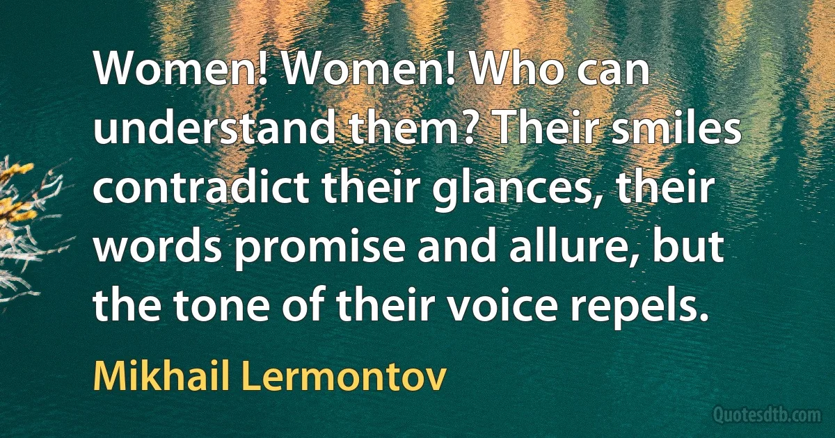 Women! Women! Who can understand them? Their smiles contradict their glances, their words promise and allure, but the tone of their voice repels. (Mikhail Lermontov)