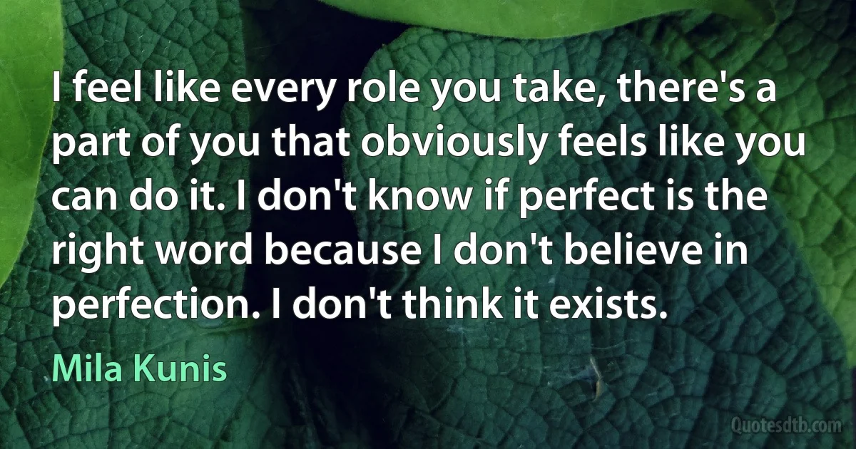 I feel like every role you take, there's a part of you that obviously feels like you can do it. I don't know if perfect is the right word because I don't believe in perfection. I don't think it exists. (Mila Kunis)