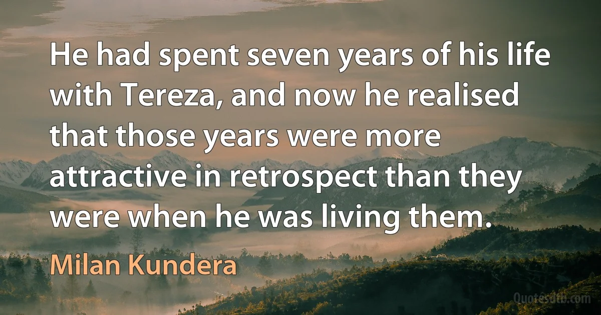 He had spent seven years of his life with Tereza, and now he realised that those years were more attractive in retrospect than they were when he was living them. (Milan Kundera)