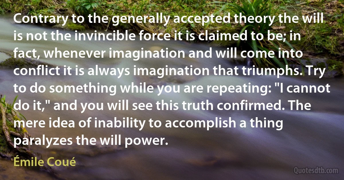 Contrary to the generally accepted theory the will is not the invincible force it is claimed to be; in fact, whenever imagination and will come into conflict it is always imagination that triumphs. Try to do something while you are repeating: "I cannot do it," and you will see this truth confirmed. The mere idea of inability to accomplish a thing paralyzes the will power. (Émile Coué)